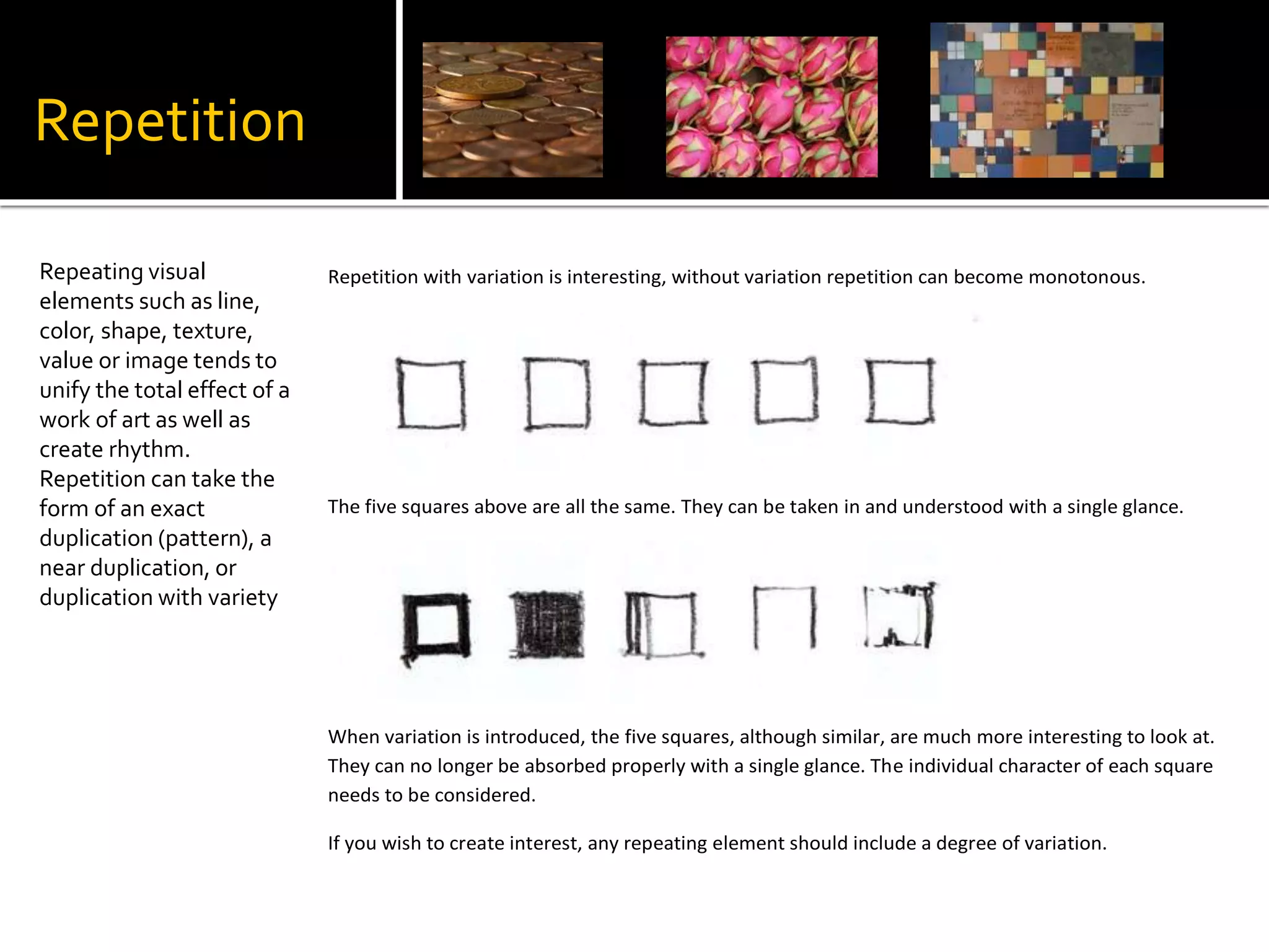 Repetition
Repeating visual
elements such as line,
color, shape, texture,
value or image tends to
unify the total effect of a
work of art as well as
create rhythm.
Repetition can take the
form of an exact
duplication (pattern), a
near duplication, or
duplication with variety
Repetition with variation is interesting, without variation repetition can become monotonous.
The five squares above are all the same. They can be taken in and understood with a single glance.
When variation is introduced, the five squares, although similar, are much more interesting to look at.
They can no longer be absorbed properly with a single glance. The individual character of each square
needs to be considered.
If you wish to create interest, any repeating element should include a degree of variation.
 