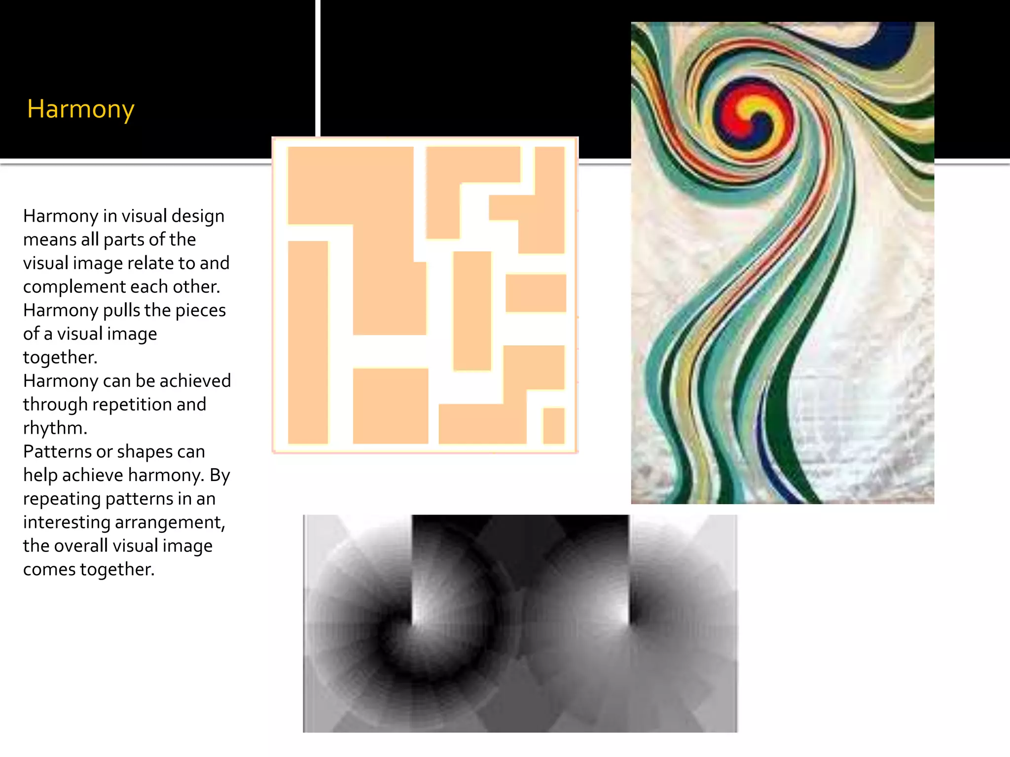 Harmony
Harmony in visual design
means all parts of the
visual image relate to and
complement each other.
Harmony pulls the pieces
of a visual image
together.
Harmony can be achieved
through repetition and
rhythm.
Patterns or shapes can
help achieve harmony. By
repeating patterns in an
interesting arrangement,
the overall visual image
comes together.
 