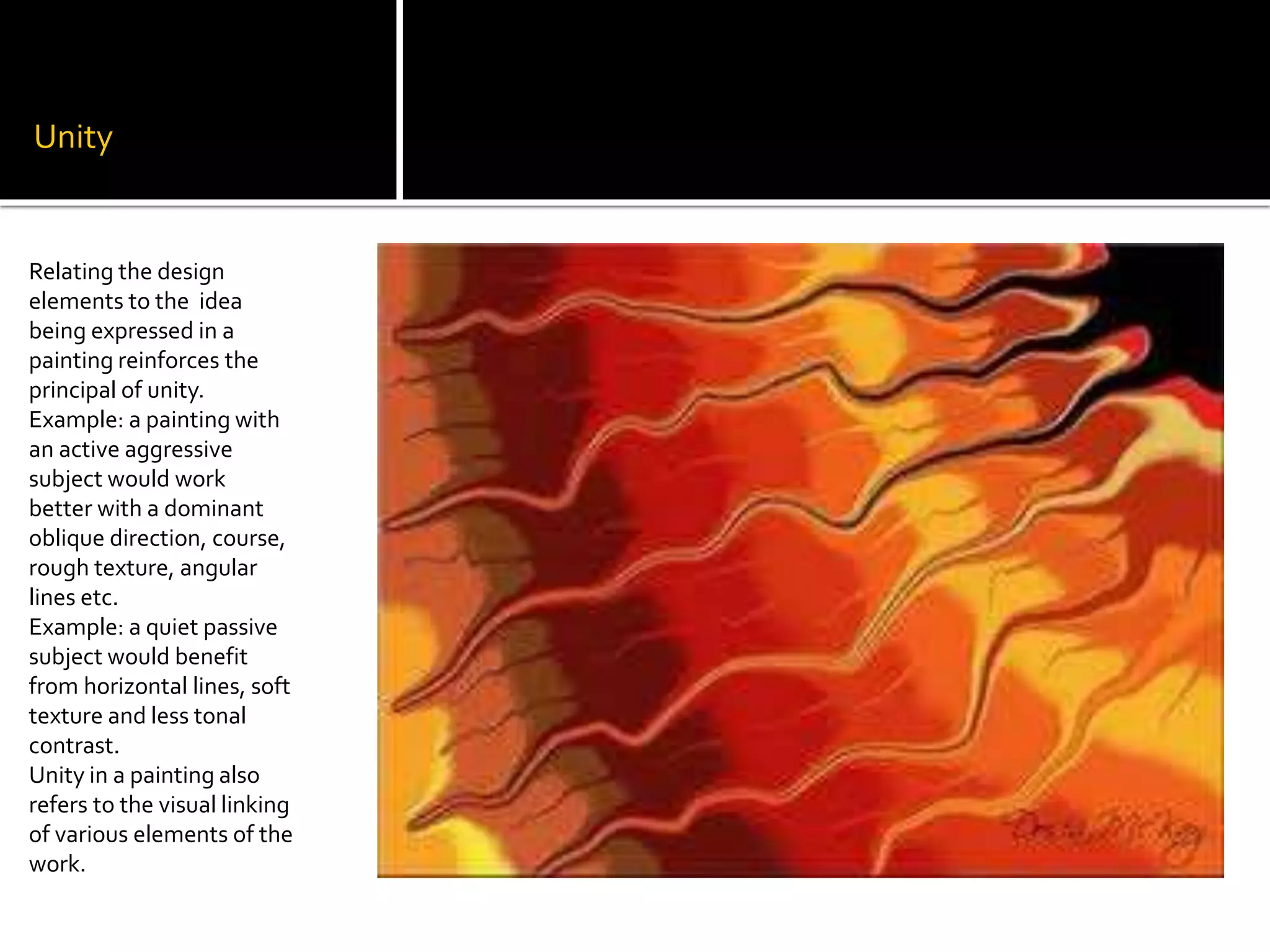 Unity
Relating the design
elements to the idea
being expressed in a
painting reinforces the
principal of unity.
Example: a painting with
an active aggressive
subject would work
better with a dominant
oblique direction, course,
rough texture, angular
lines etc.
Example: a quiet passive
subject would benefit
from horizontal lines, soft
texture and less tonal
contrast.
Unity in a painting also
refers to the visual linking
of various elements of the
work.
 