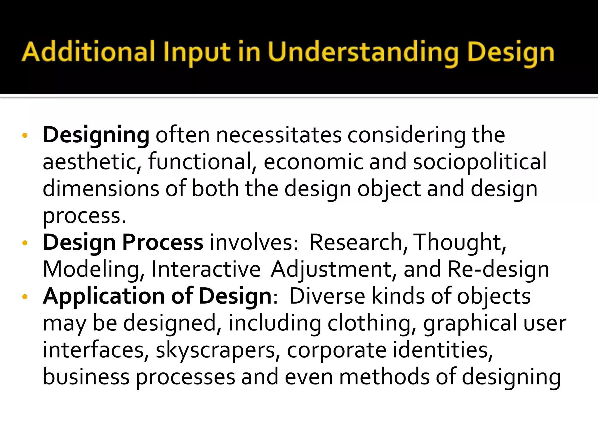 • Designing often necessitates considering the
aesthetic, functional, economic and sociopolitical
dimensions of both the design object and design
process.
• Design Process involves: Research,Thought,
Modeling, Interactive Adjustment, and Re-design
• Application of Design: Diverse kinds of objects
may be designed, including clothing, graphical user
interfaces, skyscrapers, corporate identities,
business processes and even methods of designing
 