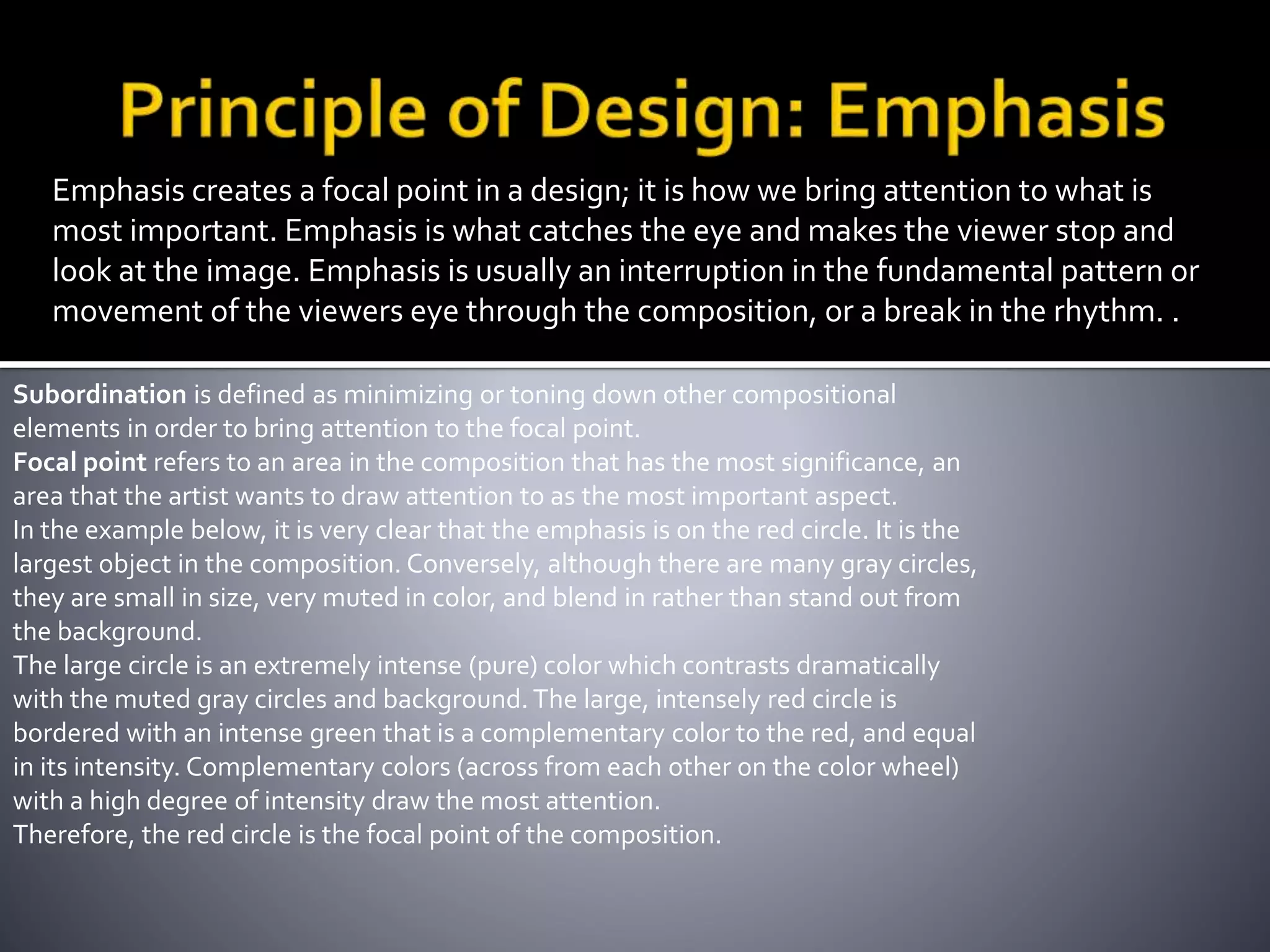 Emphasis creates a focal point in a design; it is how we bring attention to what is
most important. Emphasis is what catches the eye and makes the viewer stop and
look at the image. Emphasis is usually an interruption in the fundamental pattern or
movement of the viewers eye through the composition, or a break in the rhythm. .
Subordination is defined as minimizing or toning down other compositional
elements in order to bring attention to the focal point.
Focal point refers to an area in the composition that has the most significance, an
area that the artist wants to draw attention to as the most important aspect.
In the example below, it is very clear that the emphasis is on the red circle. It is the
largest object in the composition. Conversely, although there are many gray circles,
they are small in size, very muted in color, and blend in rather than stand out from
the background.
The large circle is an extremely intense (pure) color which contrasts dramatically
with the muted gray circles and background. The large, intensely red circle is
bordered with an intense green that is a complementary color to the red, and equal
in its intensity. Complementary colors (across from each other on the color wheel)
with a high degree of intensity draw the most attention.
Therefore, the red circle is the focal point of the composition.
 
