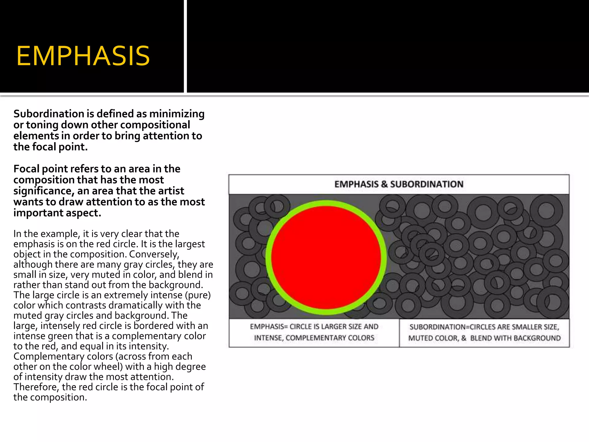 EMPHASIS
Subordination is defined as minimizing
or toning down other compositional
elements in order to bring attention to
the focal point.
Focal point refers to an area in the
composition that has the most
significance, an area that the artist
wants to draw attention to as the most
important aspect.
In the example, it is very clear that the
emphasis is on the red circle. It is the largest
object in the composition. Conversely,
although there are many gray circles, they are
small in size, very muted in color, and blend in
rather than stand out from the background.
The large circle is an extremely intense (pure)
color which contrasts dramatically with the
muted gray circles and background. The
large, intensely red circle is bordered with an
intense green that is a complementary color
to the red, and equal in its intensity.
Complementary colors (across from each
other on the color wheel) with a high degree
of intensity draw the most attention.
Therefore, the red circle is the focal point of
the composition.
 