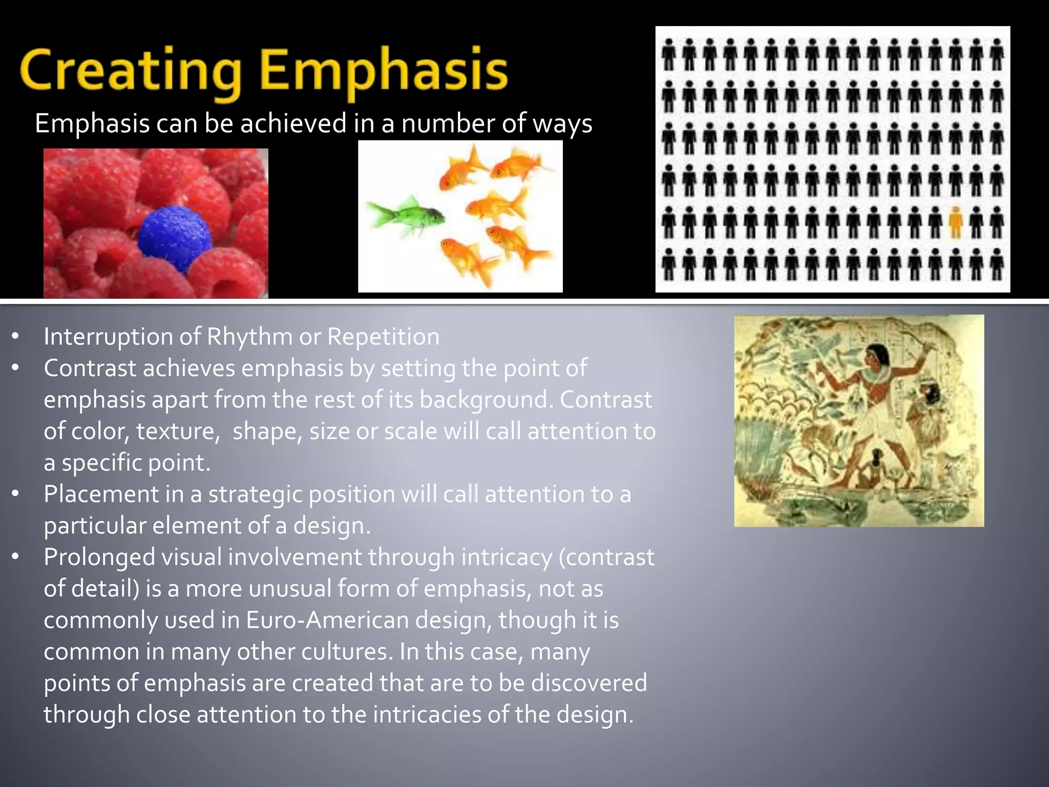 Emphasis can be achieved in a number of ways
• Interruption of Rhythm or Repetition
• Contrast achieves emphasis by setting the point of
emphasis apart from the rest of its background. Contrast
of color, texture, shape, size or scale will call attention to
a specific point.
• Placement in a strategic position will call attention to a
particular element of a design.
• Prolonged visual involvement through intricacy (contrast
of detail) is a more unusual form of emphasis, not as
commonly used in Euro-American design, though it is
common in many other cultures. In this case, many
points of emphasis are created that are to be discovered
through close attention to the intricacies of the design.
 