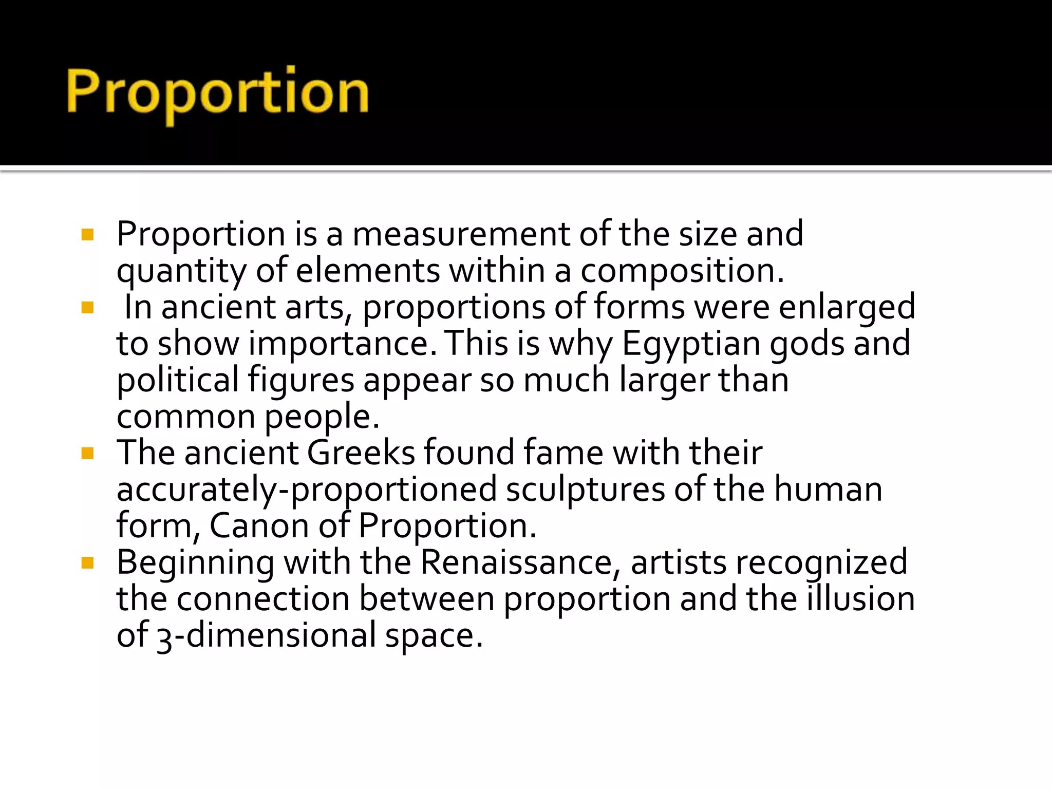  Proportion is a measurement of the size and
quantity of elements within a composition.
 In ancient arts, proportions of forms were enlarged
to show importance.This is why Egyptian gods and
political figures appear so much larger than
common people.
 The ancient Greeks found fame with their
accurately-proportioned sculptures of the human
form, Canon of Proportion.
 Beginning with the Renaissance, artists recognized
the connection between proportion and the illusion
of 3-dimensional space.
 