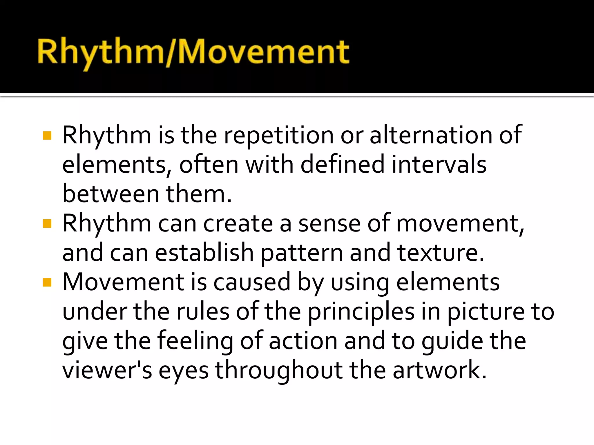  Rhythm is the repetition or alternation of
elements, often with defined intervals
between them.
 Rhythm can create a sense of movement,
and can establish pattern and texture.
 Movement is caused by using elements
under the rules of the principles in picture to
give the feeling of action and to guide the
viewer's eyes throughout the artwork.
 