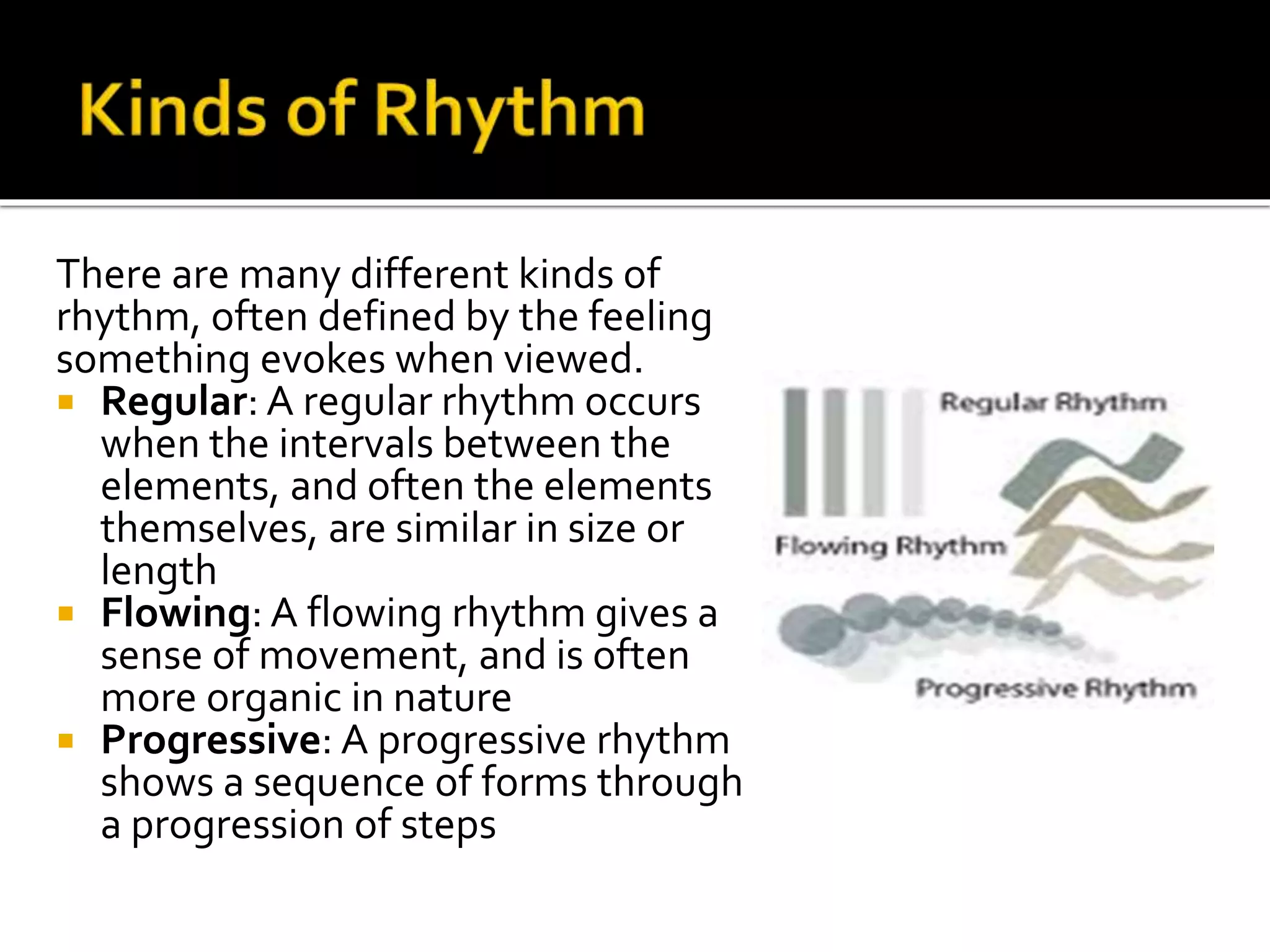 There are many different kinds of
rhythm, often defined by the feeling
something evokes when viewed.
 Regular: A regular rhythm occurs
when the intervals between the
elements, and often the elements
themselves, are similar in size or
length
 Flowing: A flowing rhythm gives a
sense of movement, and is often
more organic in nature
 Progressive: A progressive rhythm
shows a sequence of forms through
a progression of steps
 