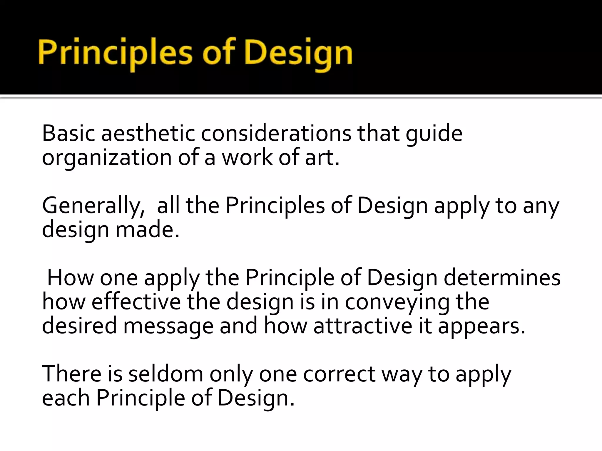 Basic aesthetic considerations that guide
organization of a work of art.
Generally, all the Principles of Design apply to any
design made.
How one apply the Principle of Design determines
how effective the design is in conveying the
desired message and how attractive it appears.
There is seldom only one correct way to apply
each Principle of Design.
 