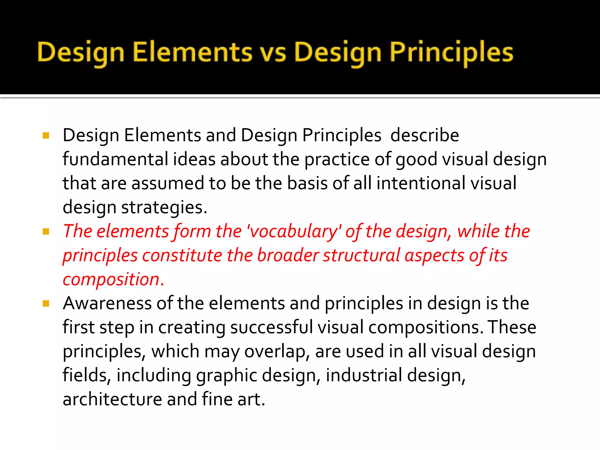  Design Elements and Design Principles describe
fundamental ideas about the practice of good visual design
that are assumed to be the basis of all intentional visual
design strategies.
 The elements form the 'vocabulary' of the design, while the
principles constitute the broader structural aspects of its
composition.
 Awareness of the elements and principles in design is the
first step in creating successful visual compositions.These
principles, which may overlap, are used in all visual design
fields, including graphic design, industrial design,
architecture and fine art.
 