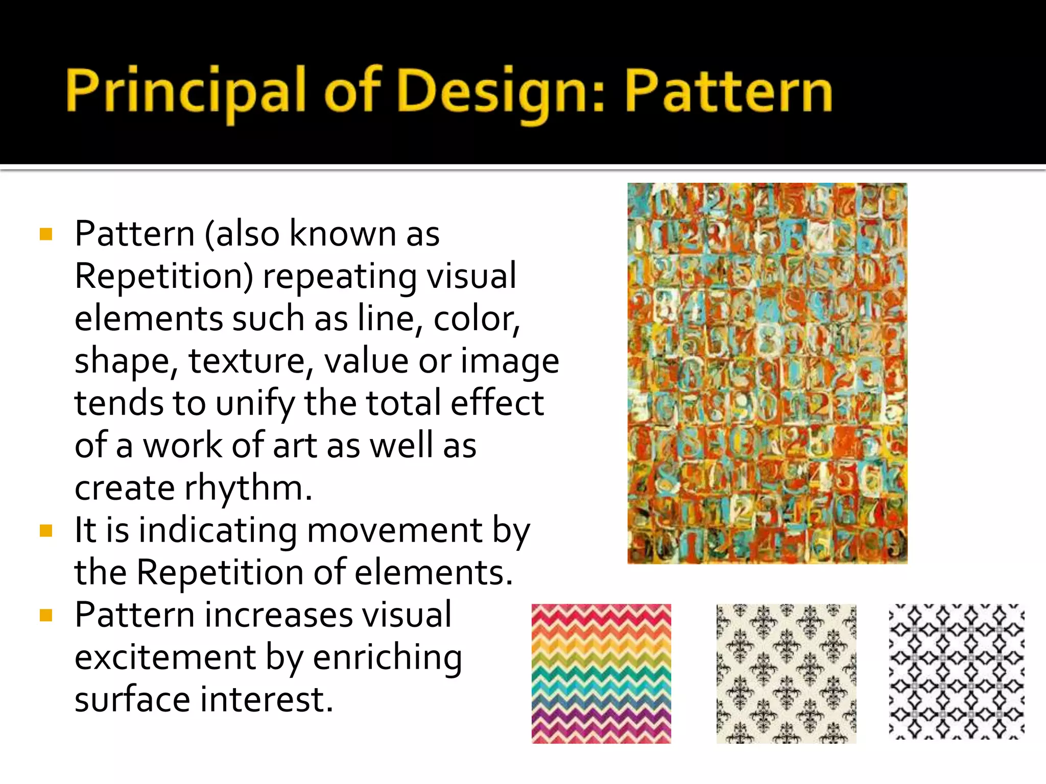  Pattern (also known as
Repetition) repeating visual
elements such as line, color,
shape, texture, value or image
tends to unify the total effect
of a work of art as well as
create rhythm.
 It is indicating movement by
the Repetition of elements.
 Pattern increases visual
excitement by enriching
surface interest.
 