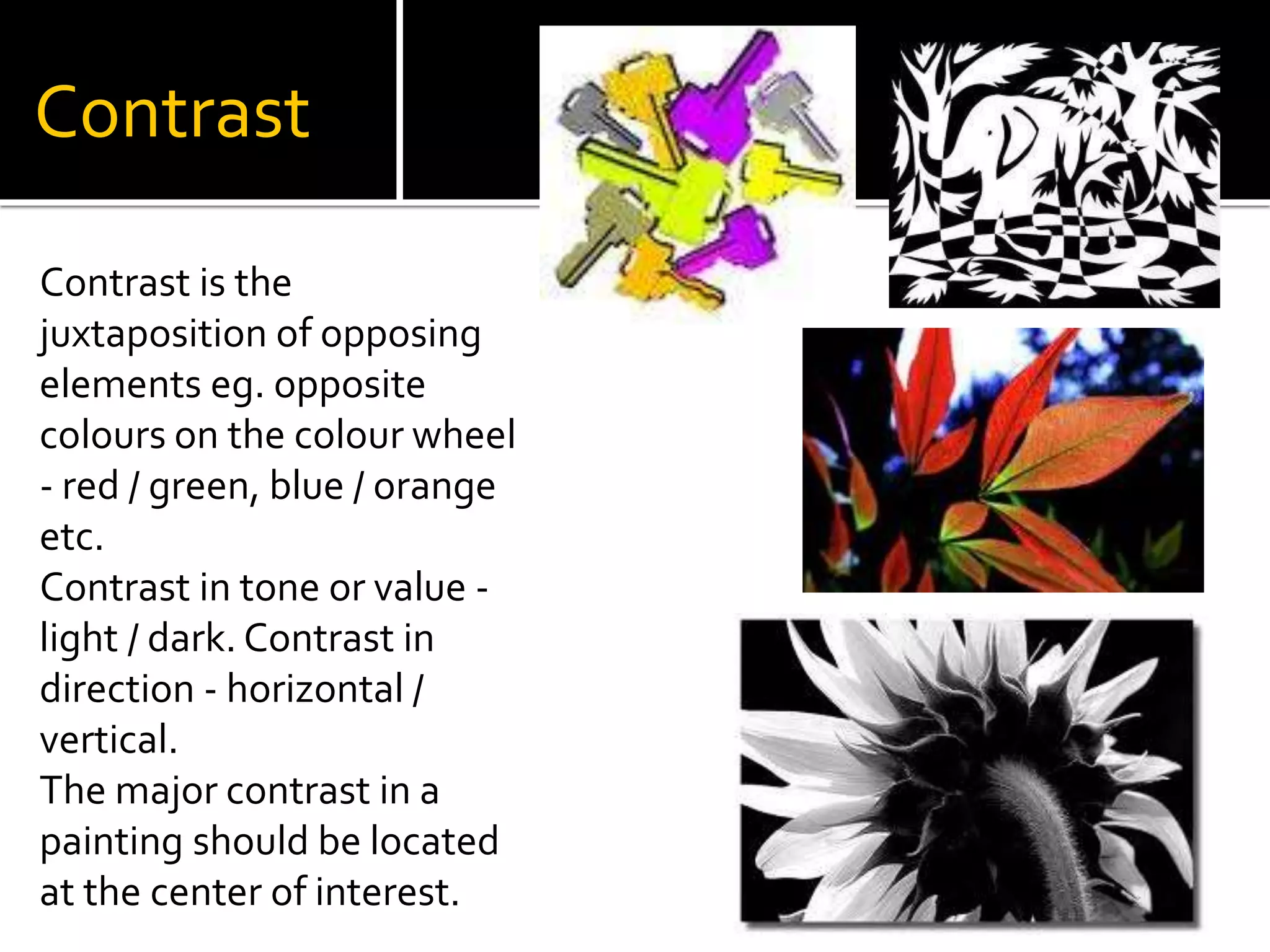 Contrast
Contrast is the
juxtaposition of opposing
elements eg. opposite
colours on the colour wheel
- red / green, blue / orange
etc.
Contrast in tone or value -
light / dark. Contrast in
direction - horizontal /
vertical.
The major contrast in a
painting should be located
at the center of interest.
 
