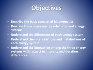 Objectives
• Describe the basic concept of bioenergetics
• Describe three major energy substrates and energy
systems
• Understand the differences of each energy system
• Understand chemical reactions and metabolisms of
each energy system
• Understand the interaction among the three energy
systems with respect to intensity and duration
differences
 