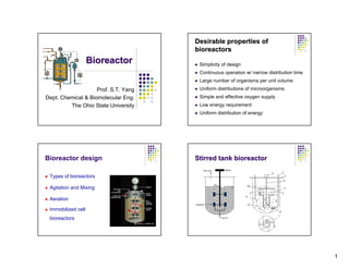 Desirable properties of
                                      bioreactors
                    Bioreactor         Simplicity of design
                                       Continuous operation w/ narrow distribution time
                                       Large number of organisms per unit volume
                    Prof. S.T. Yang    Uniform distributions of microorganisms
Dept. Chemical & Biomolecular Eng.     Simple and effective oxygen supply
         The Ohio State University     Low energy requirement
                                       Uniform distribution of energy




Bioreactor design                     Stirred tank bioreactor

 Types of bioreactors

 Agitation and Mixing

 Aeration

 Immobilized cell
 bioreactors




                                                                                          1
 