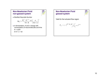 Non-Newtonian Fluid                         Non-Newtonian Fluid
non-gassed system                           gassed system
 Modified Reynolds Number
                   2−n                      Valid for the turbulent flow region
             D ⋅ Ni ⋅ ρl ⎛ n ⎞
              2                       n

     Re i ' = i          ⎜        ⎟
                0.1 ⋅ K  ⎝ 6n + 2 ⎠                                        3
                                                               P 2 N iDi
 In fermentation, K and n change with            Pno = c ⋅ (                        0 . 56   ) 0 . 45
                                                                               Fg
 concentration of macromolecules and time
 K = a [P]b
 ln K = c + dn




                                                                                                        10
 