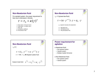 Non-Newtonian fluid                                                           Non-Newtonian fluid
For aerated system, the power requirement is                                  τ0 = 0 (power-law fluid)
less due to decrease in density

            τ = τ 0 + κ (γ )                                   n                 τ = (κ ⋅ γ n −1 ) ⋅ γ = η a ⋅ γ
         τ = shear stress = F/A (g/cm2-sec2)                                        ηa = apparent viscosity (time dependent)
         τ0 = yield stress = F/A (g/cm2-sec2)
         γ = shear rate                                                             n>1     dilatant fluid
         κ = consistency coefficient                                                n=1     Newtonian fluid
         N = flow behavior index                                                    n<1     pseudoplastic fluid




                                                                              Power requirement for
Non-Newtonian fluid                                                           agitation
τ0 ≠ 0                                                                          Newtonian fluid:
                                                                                  Non-gassed system

     τ = (τ 0 ⋅ γ             n −1
                                         + κ ⋅γ         n −1
                                                               ) ⋅γ               Gassed system
                                                                                  Multiple impeller fermenter
     n=1            τ > τ0       Bingham plastic fluid
                                                                                Non-Newtonian fluid:
                                                                                  Non-gassed system
                                 1              1                     1           Gassed system
Casson body fluid:           τ       2
                                         =τ0        2    + κc ⋅γ          2




                                                                                                                               7
 
