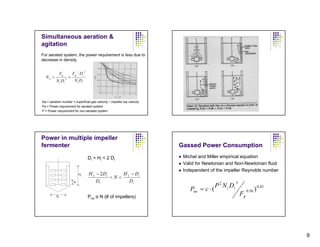 Simultaneous aeration &
agitation
For aerated system, the power requirement is less due to
decrease in density

                                      2
               Fg           Fg Di
  Na =              3
                        =
          N i Di             N i Di



Na = aeration number = superficial gas velocity ÷ impeller top velocity
Pa = Power requirement for aerated system
P = Power requirement for non-aerated system




Power in multiple impeller
fermenter                                                                 Gassed Power Consumption
                                          Di < Hi < 2 Di                   Michel and Miller empirical equation
                                                                           Valid for Newtonian and Non-Newtonian fluid
                                                                           Independent of the impeller Reynolds number
                                 HL       H L − 2 Di    H − Di
                                                     <N< L
                            Hi                Di          Di                                             3
                                                                                            P 2 N i Di
                                                                              Pno = c ⋅ (                         0.56   ) 0.45
          Di                              Pno α N (# of impellers)
                                                                                                             Fg




                                                                                                                                  9
 
