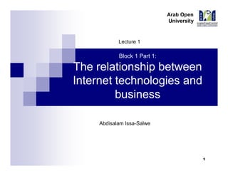 Arab Open
University

Lecture 1

Block 1 Part 1:

The Relationship Between
Internet Technologies and
Business
Abdisalam Issa-Salwe

Ian Martin, E-business Technologies: Foundations and Practice, Open University, 2008

1

Arab Open
University

Topic list
Technological determinism
Schumpeter's innovative theory
Schumpeter's waves accelerate
Structure of a wave
Short-term benefit and long-term benefits
Commercialisation of the Internet

2
Abdisalam Issa Salwe, Arab Open University, KSA

1

 