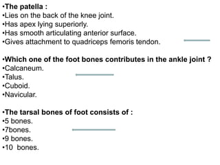 •The patella :
•Lies on the back of the knee joint.
•Has apex lying superiorly.
•Has smooth articulating anterior surface.
•Gives attachment to quadriceps femoris tendon.
•Which one of the foot bones contributes in the ankle joint ?
•Calcaneum.
•Talus.
•Cuboid.
•Navicular.
•The tarsal bones of foot consists of :
•5 bones.
•7bones.
•9 bones.
•10 bones.
 