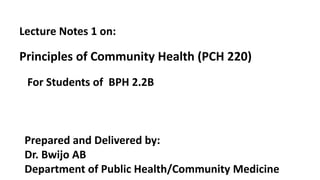 Lecture Notes 1 on:
Principles of Community Health (PCH 220)
Prepared and Delivered by:
Dr. Bwijo AB
Department of Public Health/Community Medicine
For Students of BPH 2.2B
 