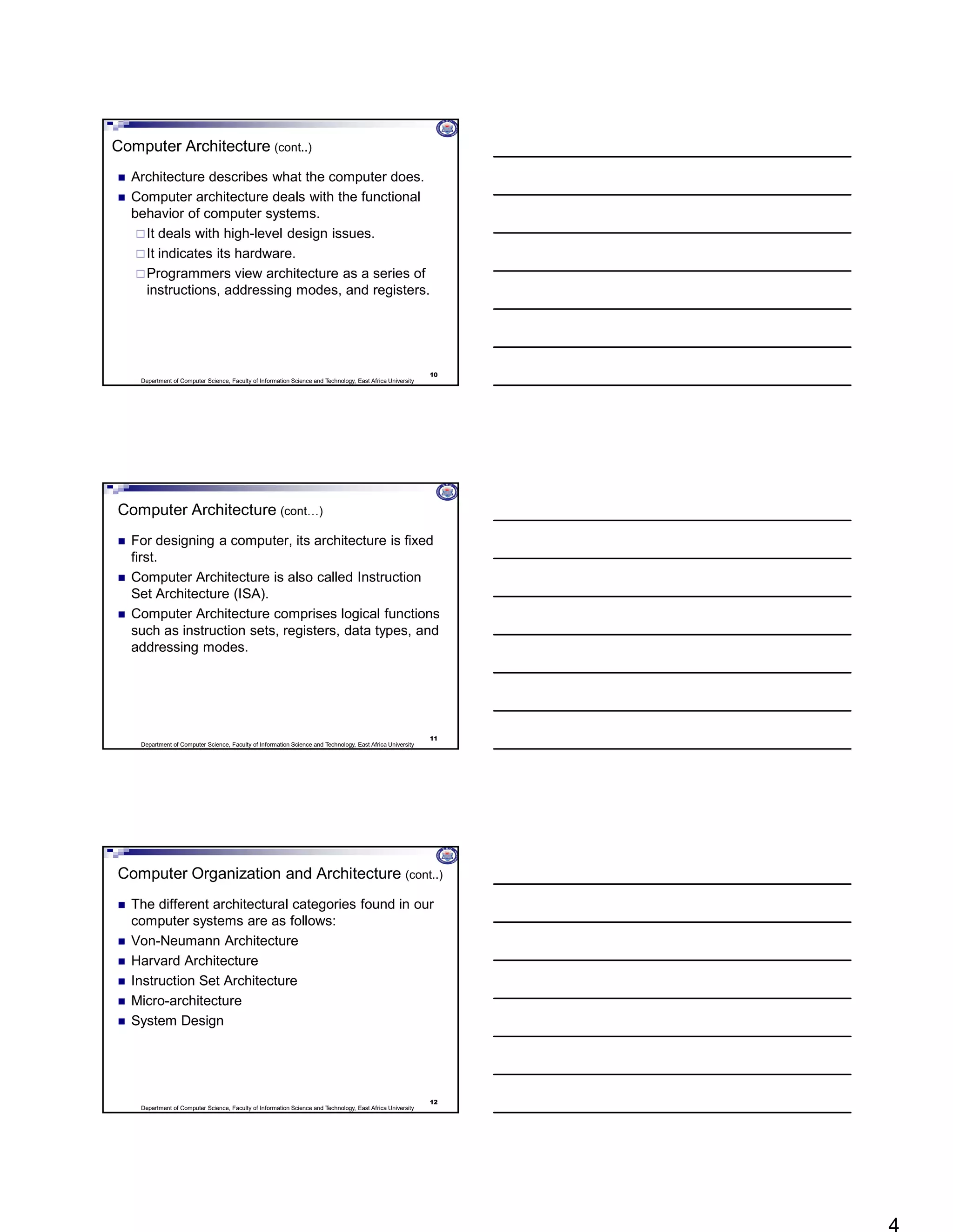Department of Computer Science, Faculty of Information Science and Technology, East Africa University
Computer Architecture (cont..)
 Architecture describes what the computer does.
 Computer architecture deals with the functional
behavior of computer systems.
It deals with high-level design issues.
It indicates its hardware.
Programmers view architecture as a series of
instructions, addressing modes, and registers.
10
Department of Computer Science, Faculty of Information Science and Technology, East Africa University
Computer Architecture (cont…)
 For designing a computer, its architecture is fixed
first.
 Computer Architecture is also called Instruction
Set Architecture (ISA).
 Computer Architecture comprises logical functions
such as instruction sets, registers, data types, and
addressing modes.
11
Department of Computer Science, Faculty of Information Science and Technology, East Africa University
Computer Organization and Architecture (cont..)
 The different architectural categories found in our
computer systems are as follows:
 Von-Neumann Architecture
 Harvard Architecture
 Instruction Set Architecture
 Micro-architecture
 System Design
12
 