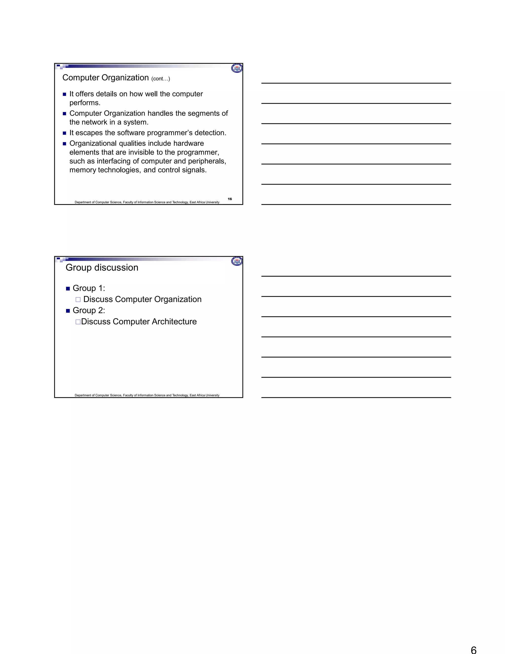 Department of Computer Science, Faculty of Information Science and Technology, East Africa University
Computer Organization (cont…)
 It offers details on how well the computer
performs.
 Computer Organization handles the segments of
the network in a system.
 It escapes the software programmer’s detection.
 Organizational qualities include hardware
elements that are invisible to the programmer,
such as interfacing of computer and peripherals,
memory technologies, and control signals.
16
Department of Computer Science, Faculty of Information Science and Technology, East Africa University
Group discussion
 Group 1:
 Discuss Computer Organization
 Group 2:
Discuss Computer Architecture
 