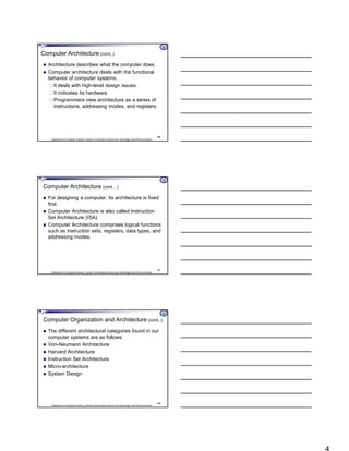 Department of Computer Science, Faculty of Information Science and Technology, East Africa University
Computer Architecture (cont..)
 Architecture describes what the computer does.
 Computer architecture deals with the functional
behavior of computer systems.
It deals with high-level design issues.
It indicates its hardware.
Programmers view architecture as a series of
instructions, addressing modes, and registers.
10
Department of Computer Science, Faculty of Information Science and Technology, East Africa University
Computer Architecture (cont…)
 For designing a computer, its architecture is fixed
first.
 Computer Architecture is also called Instruction
Set Architecture (ISA).
 Computer Architecture comprises logical functions
such as instruction sets, registers, data types, and
addressing modes.
11
Department of Computer Science, Faculty of Information Science and Technology, East Africa University
Computer Organization and Architecture (cont..)
 The different architectural categories found in our
computer systems are as follows:
 Von-Neumann Architecture
 Harvard Architecture
 Instruction Set Architecture
 Micro-architecture
 System Design
12
 