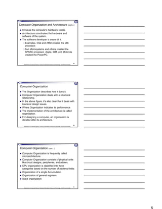 Department of Computer Science, Faculty of Information Science and Technology, East Africa University
Computer Organization and Architecture (cont..)
 It makes the computer’s hardware visible.
 Architecture coordinates the hardware and
software of the system.
 The software developer is aware of it.
Examples- Intel and AMD created the x86
processor.
Sun Microsystems and others created the
SPARC processor. Apple, IBM, and Motorola
created the PowerPC.
13
Department of Computer Science, Faculty of Information Science and Technology, East Africa University
Computer Organization
 The Organization describes how it does it.
 Computer Organization deals with a structural
relationship.
 In the above figure, it’s also clear that it deals with
low-level design issues.
 Where Organization indicates its performance.
 The implementation of the architecture is called
organization.
 For designing a computer, an organization is
decided after its architecture.
14
Department of Computer Science, Faculty of Information Science and Technology, East Africa University
Computer Organization (cont…)
 Computer Organization is frequently called
microarchitecture.
 Computer Organization consists of physical units
like circuit designs, peripherals, and adders.
 CPU organization is classified into three
categories based on the number of address fields:
 Organization of a single Accumulator.
 Organization of general registers
 Stack organization
15
 