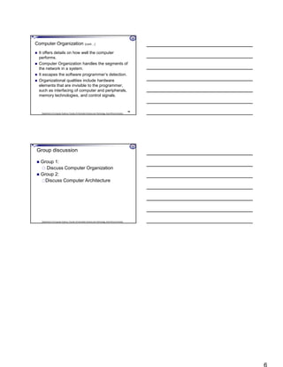 Department of Computer Science, Faculty of Information Science and Technology, East Africa University
Computer Organization (cont…)
 It offers details on how well the computer
performs.
 Computer Organization handles the segments of
the network in a system.
 It escapes the software programmer’s detection.
 Organizational qualities include hardware
elements that are invisible to the programmer,
such as interfacing of computer and peripherals,
memory technologies, and control signals.
16
Department of Computer Science, Faculty of Information Science and Technology, East Africa University
Group discussion
 Group 1:
 Discuss Computer Organization
 Group 2:
Discuss Computer Architecture
 