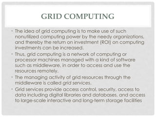 GRID COMPUTING
• The idea of grid computing is to make use of such
nonutilized computing power by the needy organizations,
and thereby the return on investment (ROI) on computing
investments can be increased.
• Thus, grid computing is a network of computing or
processor machines managed with a kind of software
such as middleware, in order to access and use the
resources remotely.
• The managing activity of grid resources through the
middleware is called grid services.
• Grid services provide access control, security, access to
data including digital libraries and databases, and access
to large-scale interactive and long-term storage facilities
 