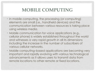 MOBILE COMPUTING
• In mobile computing, the processing (or computing)
elements are small (i.e., handheld devices) and the
communication between various resources is taking place
using wireless media.
• Mobile communication for voice applications (e.g.,
cellular phone) is widely established throughout the world
and witnesses a very rapid growth in all its dimensions
including the increase in the number of subscribers of
various cellular networks.
• Mobile computing–based applications are becoming very
important and rapidly evolving with various technological
advancements as it allows users to transmit data from
remote locations to other remote or fixed locations.
 