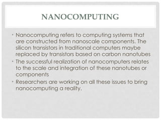 NANOCOMPUTING
• Nanocomputing refers to computing systems that
are constructed from nanoscale components. The
silicon transistors in traditional computers maybe
replaced by transistors based on carbon nanotubes
• The successful realization of nanocomputers relates
to the scale and integration of these nanotubes or
components
• Researchers are working on all these issues to bring
nanocomputing a reality.
 