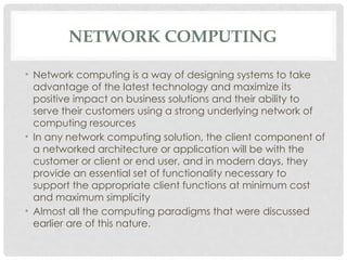 NETWORK COMPUTING
• Network computing is a way of designing systems to take
advantage of the latest technology and maximize its
positive impact on business solutions and their ability to
serve their customers using a strong underlying network of
computing resources
• In any network computing solution, the client component of
a networked architecture or application will be with the
customer or client or end user, and in modern days, they
provide an essential set of functionality necessary to
support the appropriate client functions at minimum cost
and maximum simplicity
• Almost all the computing paradigms that were discussed
earlier are of this nature.
 