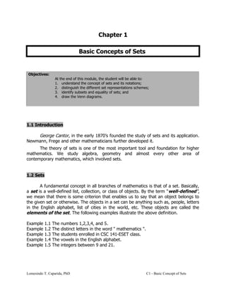 Chapter 1
Basic Concepts of Sets
Objectives:
At the end of this module, the student will be able to:
1. understand the concept of sets and its notations;
2. distinguish the different set representations schemes;
3. identify subsets and equality of sets; and
4. draw the Venn diagrams.
1.1 Introduction
George Cantor, in the early 1870’s founded the study of sets and its application.
Newmann, Frege and other mathematicians further developed it.
The theory of sets is one of the most important tool and foundation for higher
mathematics. We study algebra, geometry and almost every other area of
contemporary mathematics, which involved sets.
1.2 Sets
A fundamental concept in all branches of mathematics is that of a set. Basically,
a set is a well-defined list, collection, or class of objects. By the term "well-defined",
we mean that there is some criterion that enables us to say that an object belongs to
the given set or otherwise. The objects in a set can be anything such as, people, letters
in the English alphabet, list of cities in the world, etc. These objects are called the
elements of the set. The following examples illustrate the above definition.
Example 1.1 The numbers 1,2,3,4, and 5.
Example 1.2 The distinct letters in the word " mathematics ".
Example 1.3 The students enrolled in CSC 141-ESET class.
Example 1.4 The vowels in the English alphabet.
Example 1.5 The integers between 9 and 21.
Lomesindo T. Caparida, PhD C1 - Basic Concept of Sets
 