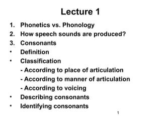 Lecture 1
1.   Phonetics vs. Phonology
2.   How speech sounds are produced?
3.   Consonants
•    Definition
•    Classification
     - According to place of articulation
     - According to manner of articulation
     - According to voicing
•    Describing consonants
•    Identifying consonants
                                     1
 