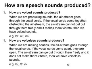 How are speech sounds produced?
1.   How are voiced sounds produced?
     When we are producing sounds, the air-stream goes
     through the vocal cords. If the vocal cords come together,
     obstructing the air-stream, the air-stream cannot get out
     through them freely and it makes them vibrate, then we
     have voiced sounds.
     e.g. /d/, /v/, /m/
1.   How are voiceless sounds produced?
     When we are making sounds, the air-stream goes through
     the vocal cords. If the vocal cords come apart, they are
     open. The air-stream can go out through them freely and it
     does not make them vibrate, then we have voiceless
     sounds.
     e.g. /s/, /t/, //                          10
 