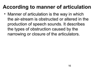 According to manner of articulation
• Manner of articulation is the way in which
  the air-stream is obstructed or altered in the
  production of speech sounds. It describes
  the types of obstruction caused by the
  narrowing or closure of the articulators.




                                    16
 