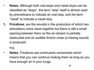 •    Notes: Although both oral stops and nasal stops can be
     classified as “stops”, the term “stop” itself is almost used
     by phoneticians to indicate an oral stop, and the term
     “nasal” to indicate a nasal stop.
1.   Fricatives: are the sounds in the production of which two
     articulators come close together but there is still a small
     opening between them so the air-stream is partially
     obstructed and an audible friction noise (a hissing sound)
     is produced.
     e.g.
•    Notes: Fricatives are continuants consonants which
     means that you can continue making them as long as you
     have enough air in your lungs.
                                                  19
 