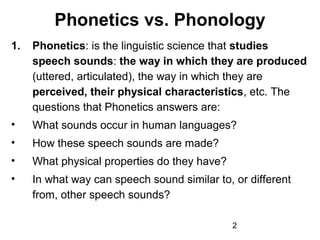 Phonetics vs. Phonology
1.   Phonetics: is the linguistic science that studies
     speech sounds: the way in which they are produced
     (uttered, articulated), the way in which they are
     perceived, their physical characteristics, etc. The
     questions that Phonetics answers are:
•    What sounds occur in human languages?
•    How these speech sounds are made?
•    What physical properties do they have?
•    In what way can speech sound similar to, or different
     from, other speech sounds?

                                              2
 