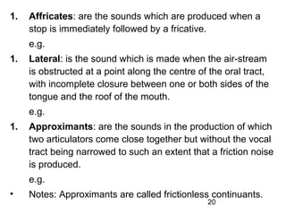 1.   Affricates: are the sounds which are produced when a
     stop is immediately followed by a fricative.
     e.g.
1.   Lateral: is the sound which is made when the air-stream
     is obstructed at a point along the centre of the oral tract,
     with incomplete closure between one or both sides of the
     tongue and the roof of the mouth.
     e.g.
1.   Approximants: are the sounds in the production of which
     two articulators come close together but without the vocal
     tract being narrowed to such an extent that a friction noise
     is produced.
     e.g.
•    Notes: Approximants are called frictionless continuants.
                                                 20
 
