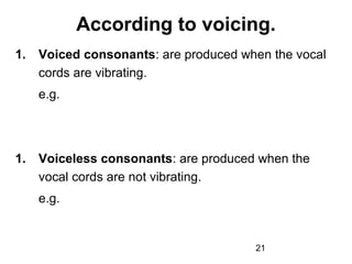 According to voicing.
1.   Voiced consonants: are produced when the vocal
     cords are vibrating.
     e.g.




1.   Voiceless consonants: are produced when the
     vocal cords are not vibrating.
     e.g.


                                       21
 