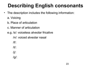 Describing English consonants
• The description includes the following information:
  a. Voicing
  b. Place of articulation
  c. Manner of articulation
  e.g. /s/: voiceless alveolar fricative
      /n/: voiced alveolar nasal
      /f/:
      /t/:
      /j/:
      /g/:

                                              23
 