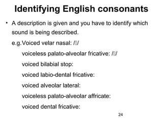 Identifying English consonants
• A description is given and you have to identify which
  sound is being described.
  e.g.Voiced velar nasal: //
      voiceless palato-alveolar fricative: //
      voiced bilabial stop:
      voiced labio-dental fricative:
      voiced alveolar lateral:
      voiceless palato-alveolar affricate:
      voiced dental fricative:
                                                 24
 
