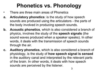 Phonetics vs. Phonology
•    There are three main areas of Phonetics
a.   Articulatory phonetics: is the study of how speech
     sounds are produced using the articulators - the parts of
     the body involved in producing speech sounds.
b.   Acoustic phonetics, which is also considered a branch of
     physics, involves the study of the speech signals (the
     sound waves produced when a speaker speaks). In other
     words, it deals with the transmission of speech sounds
     through the air.
c.   Auditory phonetics, which is also considered a branch of
     physiology, is the study of how speech signal is sensed
     in the auditory canal and interpreted by the relevant parts
     of the brain. In other words, it deals with how speech
     sounds are perceived by the listener.
                                               3
 