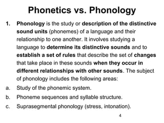 Phonetics vs. Phonology
1.   Phonology is the study or description of the distinctive
     sound units (phonemes) of a language and their
     relationship to one another. It involves studying a
     language to determine its distinctive sounds and to
     establish a set of rules that describe the set of changes
     that take place in these sounds when they occur in
     different relationships with other sounds. The subject
     of phonology includes the following areas:
a.   Study of the phonemic system.
b.   Phoneme sequences and syllable structure.
c.   Suprasegmental phonology (stress, intonation).
                                              4
 