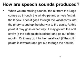 How are speech sounds produced?
•   When we are making sounds, the air from the lungs
    comes up through the wind-pipe and arrives first at
    the larynx. Then it goes through the vocal cords into
    the pharynx and up the pharynx to the uvula. At this
    point, it may go in either way. It may go into the oral
    cavity (if the soft palate is raised) and go out of the
    mouth. Or it may go into the nasal tract (if the soft
    palate is lowered) and get out through the nostrils.



                                              7
 