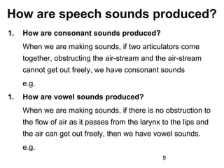 How are speech sounds produced?
1.   How are consonant sounds produced?
     When we are making sounds, if two articulators come
     together, obstructing the air-stream and the air-stream
     cannot get out freely, we have consonant sounds
     e.g.
1.   How are vowel sounds produced?
     When we are making sounds, if there is no obstruction to
     the flow of air as it passes from the larynx to the lips and
     the air can get out freely, then we have vowel sounds.
     e.g.
                                                  9
 