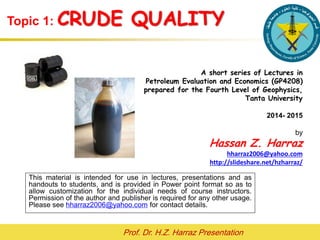 Prof. Dr. H.Z. Harraz Presentation
BENCHMARKS OF CRUDE OILS
Hassan Z. Harraz
hharraz2006@yahoo.com
2015- 2016
This material is intended for use in lectures, presentations and as
handouts to students, and is provided in Power point format so as to
allow customization for the individual needs of course instructors.
Permission of the author and publisher is required for any other usage.
Please see hharraz2006@yahoo.com for contact details.
 