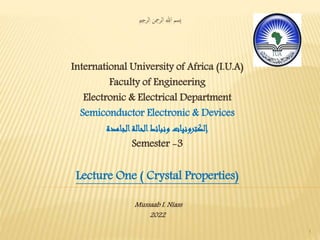 ‫الرحمي‬ ‫الرمحن‬ ‫هللا‬ ‫ِسم‬‫ب‬
International University of Africa (I.U.A)
Faculty of Engineering
Electronic & Electrical Department
Semiconductor Electronic & Devices
‫الجامدة‬‫الحالة‬‫ونبائط‬ ‫إلكترونيات‬
Semester -3
Lecture One ( Crystal Properties)
Mussaab I. Niass
2022
1
 