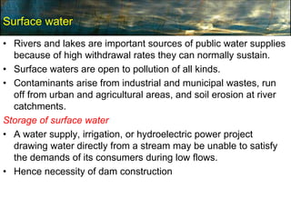 Surface water
• Rivers and lakes are important sources of public water supplies
because of high withdrawal rates they can normally sustain.
• Surface waters are open to pollution of all kinds.
• Contaminants arise from industrial and municipal wastes, run
off from urban and agricultural areas, and soil erosion at river
catchments.
Storage of surface water
• A water supply, irrigation, or hydroelectric power project
drawing water directly from a stream may be unable to satisfy
the demands of its consumers during low flows.
• Hence necessity of dam construction
 