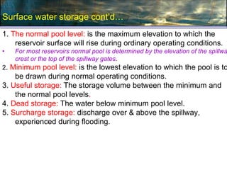 Surface water storage cont’d…
1. The normal pool level: is the maximum elevation to which the
reservoir surface will rise during ordinary operating conditions.
• For most reservoirs normal pool is determined by the elevation of the spillwa
crest or the top of the spillway gates.
2. Minimum pool level: is the lowest elevation to which the pool is to
be drawn during normal operating conditions.
3. Useful storage: The storage volume between the minimum and
the normal pool levels.
4. Dead storage: The water below minimum pool level.
5. Surcharge storage: discharge over & above the spillway,
experienced during flooding.
 