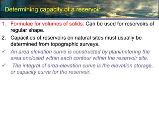 Determining capacity of a reservoir
1. Formulae for volumes of solids: Can be used for reservoirs of
regular shape.
2. Capacities of reservoirs on natural sites must usually be
determined from topographic surveys.
 An area elevation curve is constructed by planimetering the
area enclosed within each contour within the reservoir site.
 The integral of area-elevation curve is the elevation storage,
or capacity curve for the reservoir.
 